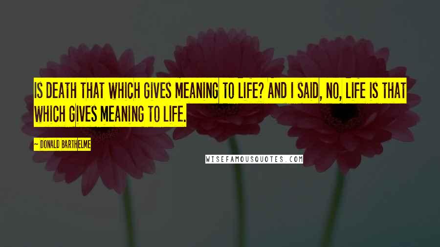 Donald Barthelme Quotes: Is death that which gives meaning to life? And I said, no, life is that which gives meaning to life.