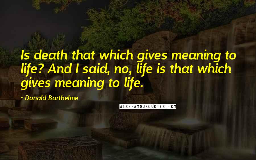 Donald Barthelme Quotes: Is death that which gives meaning to life? And I said, no, life is that which gives meaning to life.