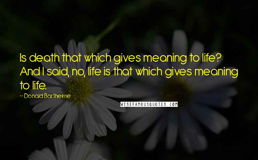 Donald Barthelme Quotes: Is death that which gives meaning to life? And I said, no, life is that which gives meaning to life.