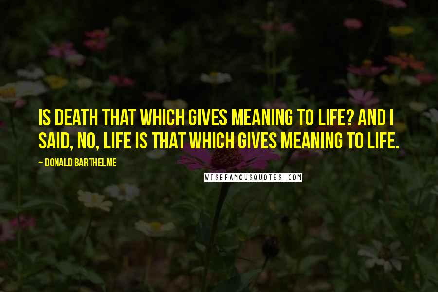 Donald Barthelme Quotes: Is death that which gives meaning to life? And I said, no, life is that which gives meaning to life.