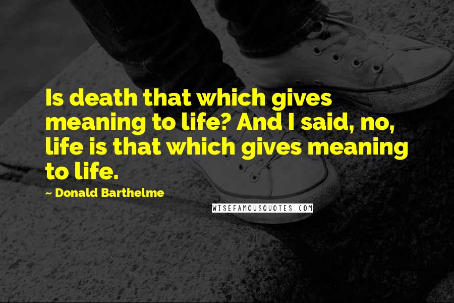 Donald Barthelme Quotes: Is death that which gives meaning to life? And I said, no, life is that which gives meaning to life.