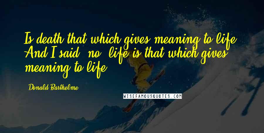 Donald Barthelme Quotes: Is death that which gives meaning to life? And I said, no, life is that which gives meaning to life.