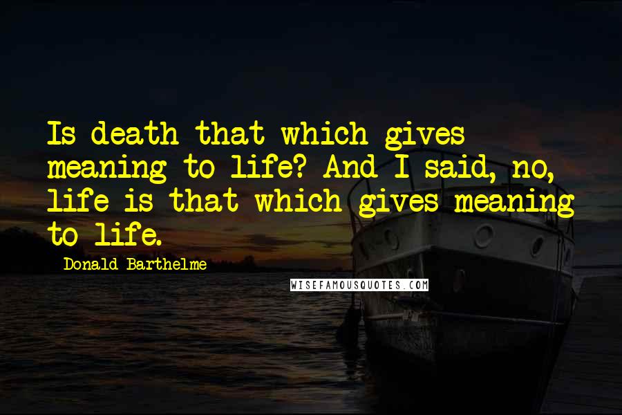 Donald Barthelme Quotes: Is death that which gives meaning to life? And I said, no, life is that which gives meaning to life.