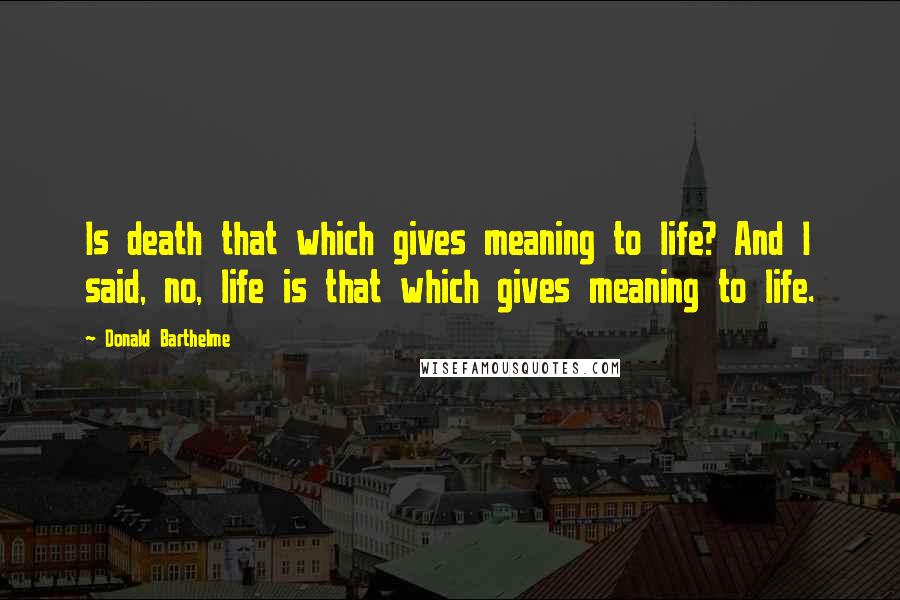 Donald Barthelme Quotes: Is death that which gives meaning to life? And I said, no, life is that which gives meaning to life.