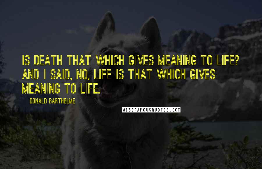 Donald Barthelme Quotes: Is death that which gives meaning to life? And I said, no, life is that which gives meaning to life.