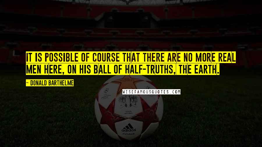 Donald Barthelme Quotes: It is possible of course that there are no more real men here, on his ball of half-truths, the earth.