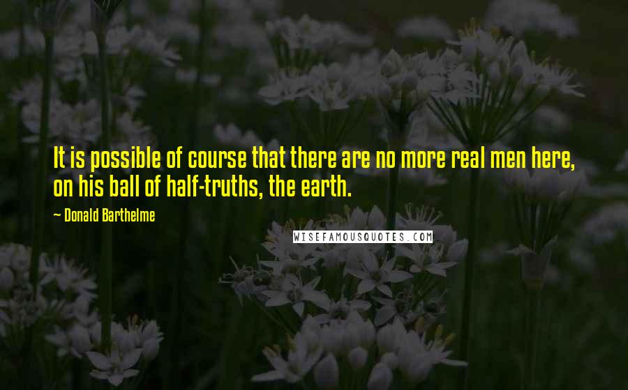 Donald Barthelme Quotes: It is possible of course that there are no more real men here, on his ball of half-truths, the earth.