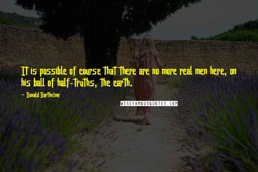 Donald Barthelme Quotes: It is possible of course that there are no more real men here, on his ball of half-truths, the earth.