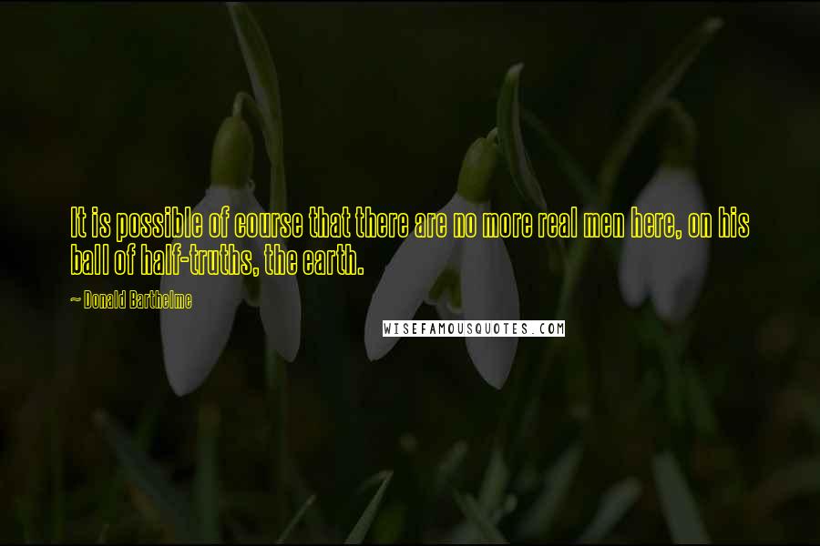 Donald Barthelme Quotes: It is possible of course that there are no more real men here, on his ball of half-truths, the earth.