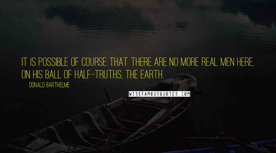 Donald Barthelme Quotes: It is possible of course that there are no more real men here, on his ball of half-truths, the earth.