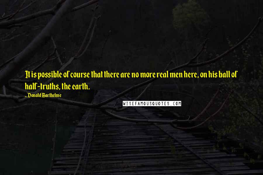 Donald Barthelme Quotes: It is possible of course that there are no more real men here, on his ball of half-truths, the earth.