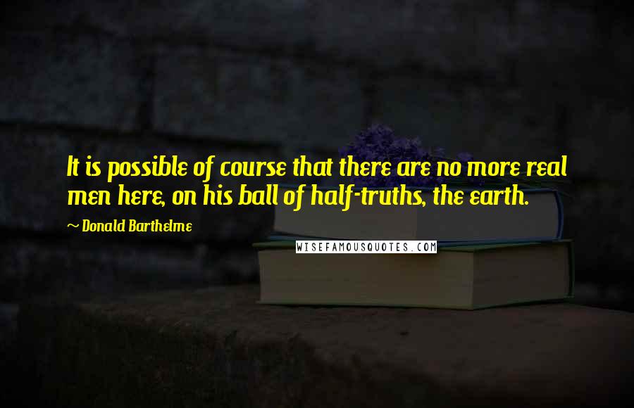 Donald Barthelme Quotes: It is possible of course that there are no more real men here, on his ball of half-truths, the earth.