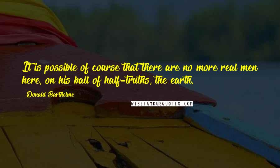 Donald Barthelme Quotes: It is possible of course that there are no more real men here, on his ball of half-truths, the earth.