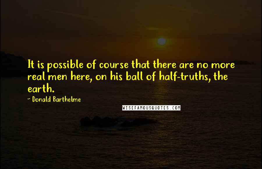 Donald Barthelme Quotes: It is possible of course that there are no more real men here, on his ball of half-truths, the earth.