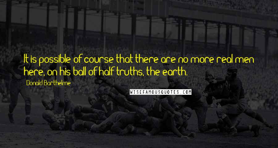 Donald Barthelme Quotes: It is possible of course that there are no more real men here, on his ball of half-truths, the earth.