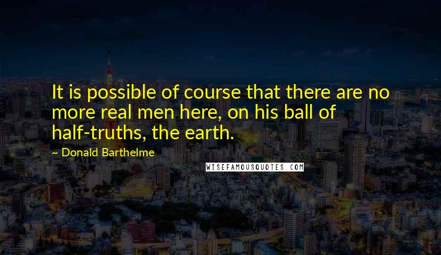 Donald Barthelme Quotes: It is possible of course that there are no more real men here, on his ball of half-truths, the earth.