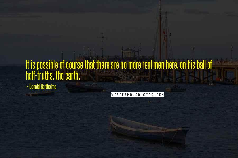 Donald Barthelme Quotes: It is possible of course that there are no more real men here, on his ball of half-truths, the earth.