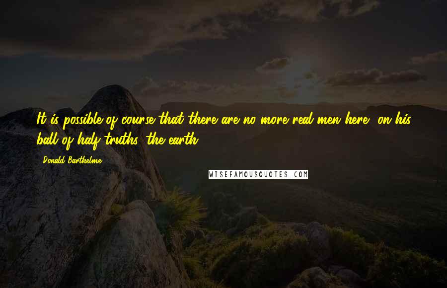 Donald Barthelme Quotes: It is possible of course that there are no more real men here, on his ball of half-truths, the earth.