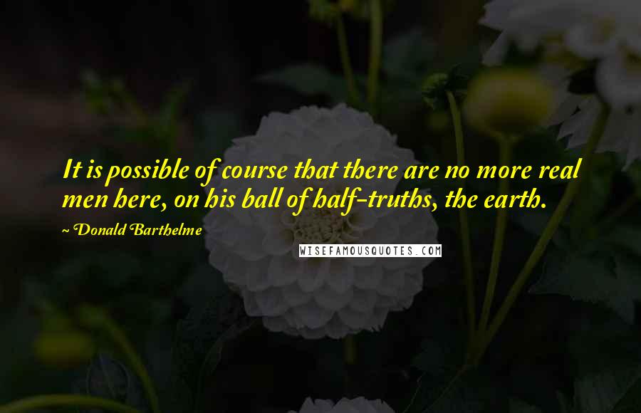 Donald Barthelme Quotes: It is possible of course that there are no more real men here, on his ball of half-truths, the earth.