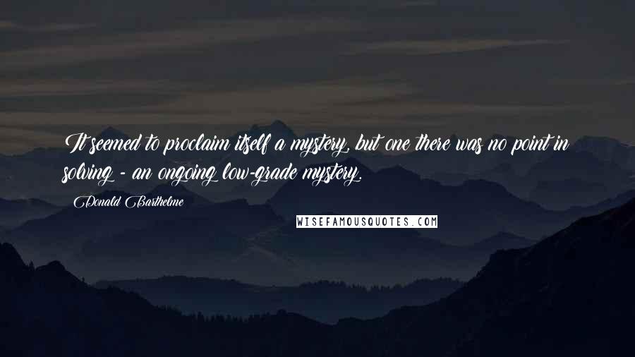 Donald Barthelme Quotes: It seemed to proclaim itself a mystery, but one there was no point in solving - an ongoing low-grade mystery.