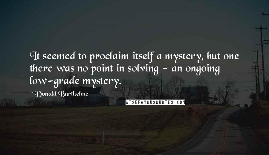 Donald Barthelme Quotes: It seemed to proclaim itself a mystery, but one there was no point in solving - an ongoing low-grade mystery.