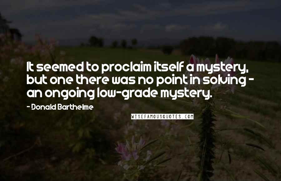 Donald Barthelme Quotes: It seemed to proclaim itself a mystery, but one there was no point in solving - an ongoing low-grade mystery.