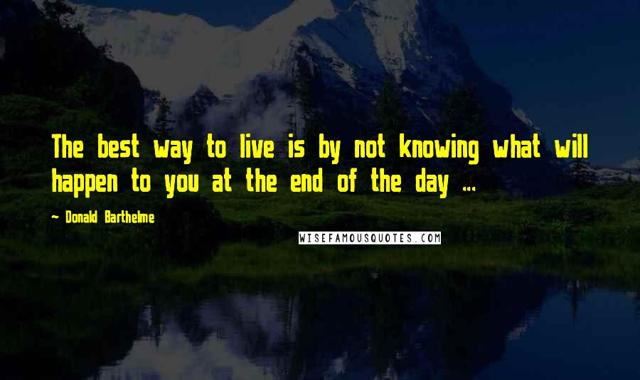 Donald Barthelme Quotes: The best way to live is by not knowing what will happen to you at the end of the day ...