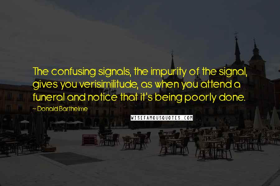 Donald Barthelme Quotes: The confusing signals, the impurity of the signal, gives you verisimilitude, as when you attend a funeral and notice that it's being poorly done.