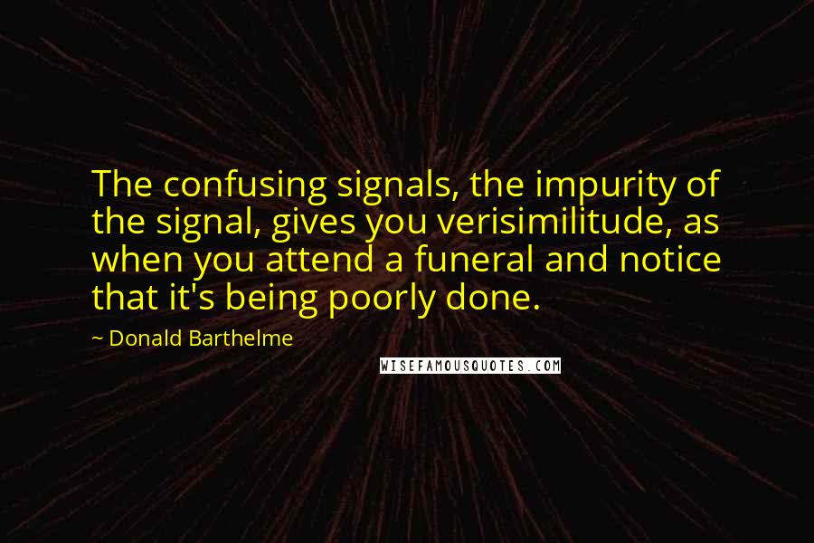 Donald Barthelme Quotes: The confusing signals, the impurity of the signal, gives you verisimilitude, as when you attend a funeral and notice that it's being poorly done.