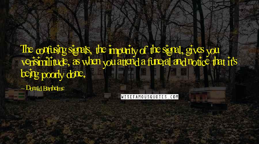 Donald Barthelme Quotes: The confusing signals, the impurity of the signal, gives you verisimilitude, as when you attend a funeral and notice that it's being poorly done.