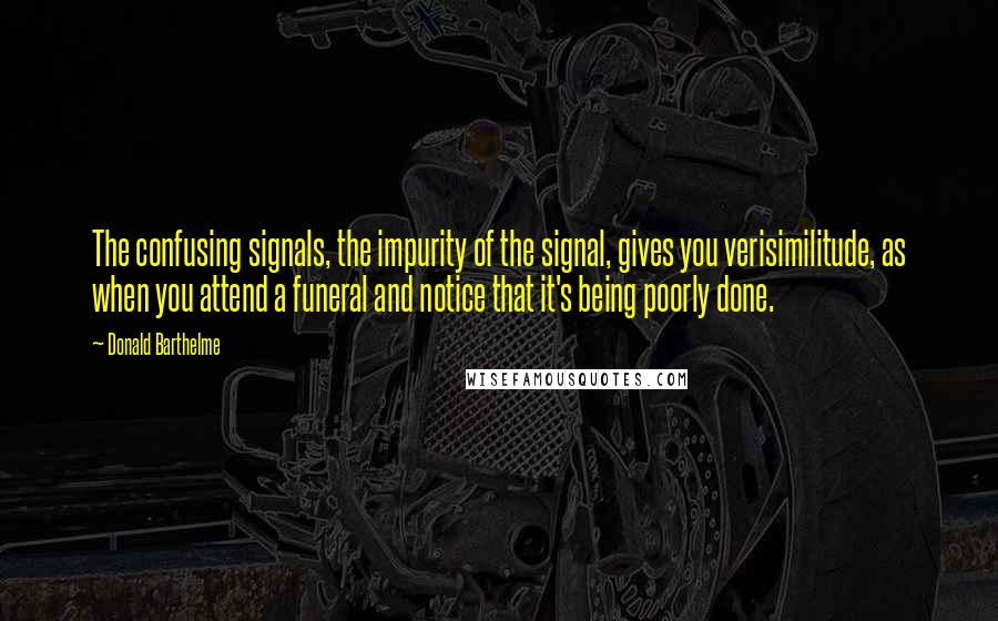 Donald Barthelme Quotes: The confusing signals, the impurity of the signal, gives you verisimilitude, as when you attend a funeral and notice that it's being poorly done.