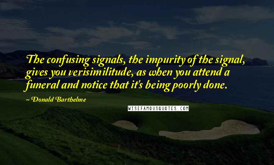 Donald Barthelme Quotes: The confusing signals, the impurity of the signal, gives you verisimilitude, as when you attend a funeral and notice that it's being poorly done.