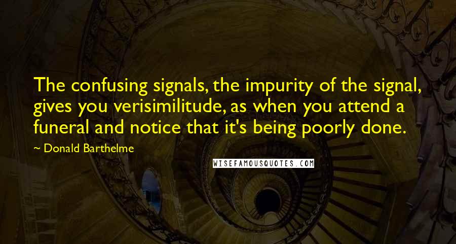 Donald Barthelme Quotes: The confusing signals, the impurity of the signal, gives you verisimilitude, as when you attend a funeral and notice that it's being poorly done.