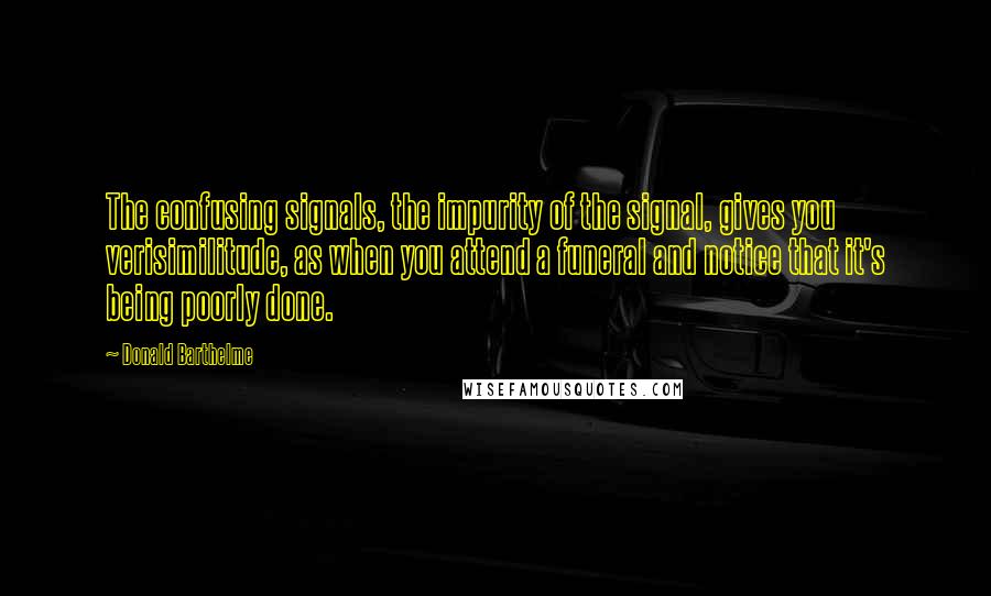 Donald Barthelme Quotes: The confusing signals, the impurity of the signal, gives you verisimilitude, as when you attend a funeral and notice that it's being poorly done.