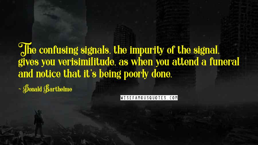 Donald Barthelme Quotes: The confusing signals, the impurity of the signal, gives you verisimilitude, as when you attend a funeral and notice that it's being poorly done.