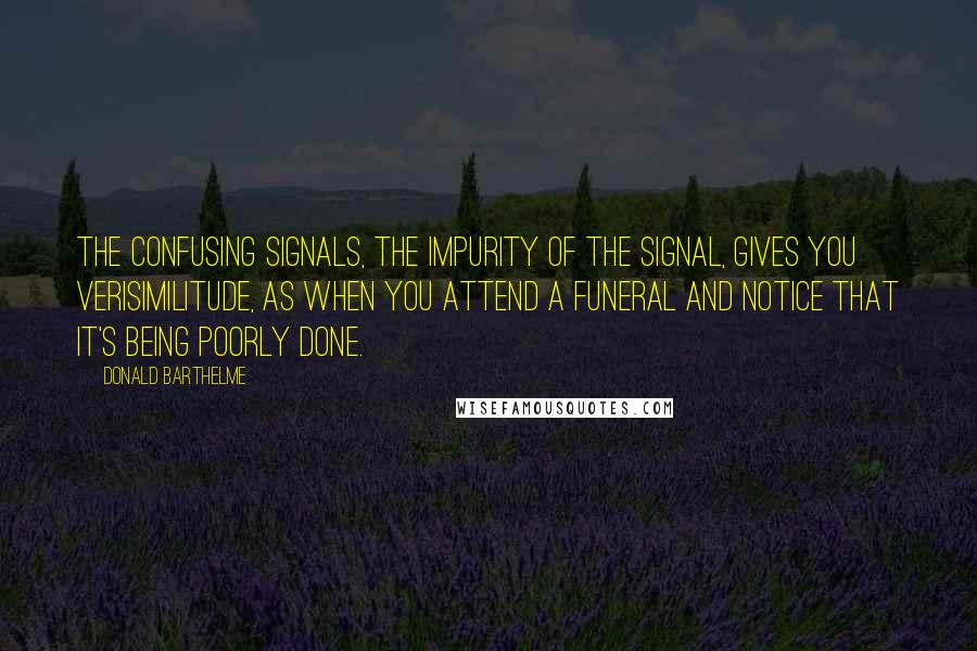 Donald Barthelme Quotes: The confusing signals, the impurity of the signal, gives you verisimilitude, as when you attend a funeral and notice that it's being poorly done.