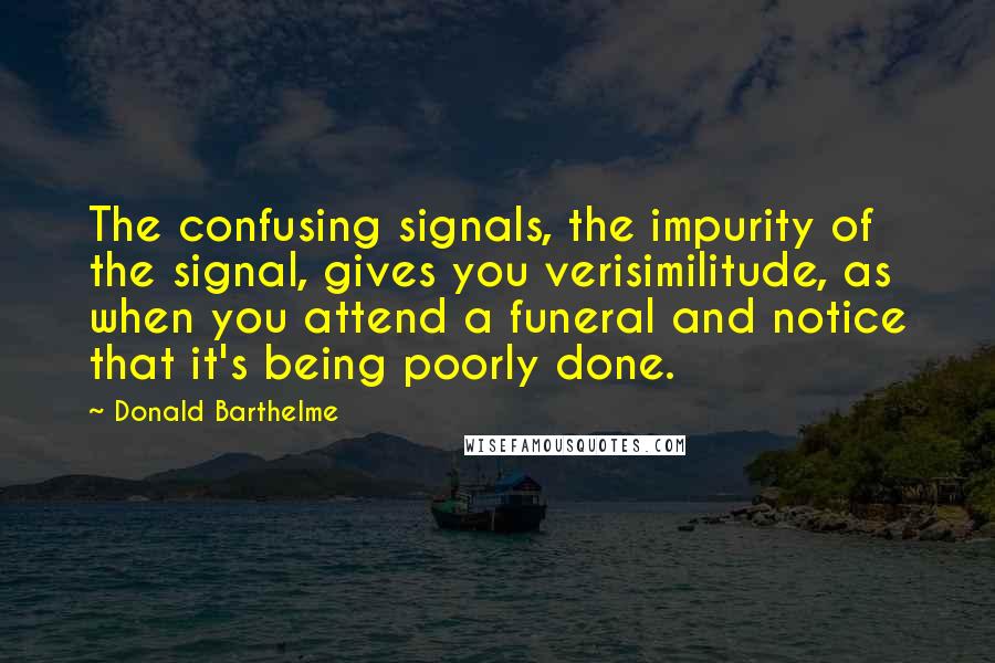 Donald Barthelme Quotes: The confusing signals, the impurity of the signal, gives you verisimilitude, as when you attend a funeral and notice that it's being poorly done.