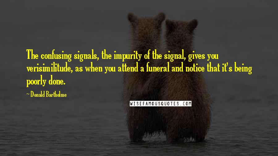 Donald Barthelme Quotes: The confusing signals, the impurity of the signal, gives you verisimilitude, as when you attend a funeral and notice that it's being poorly done.