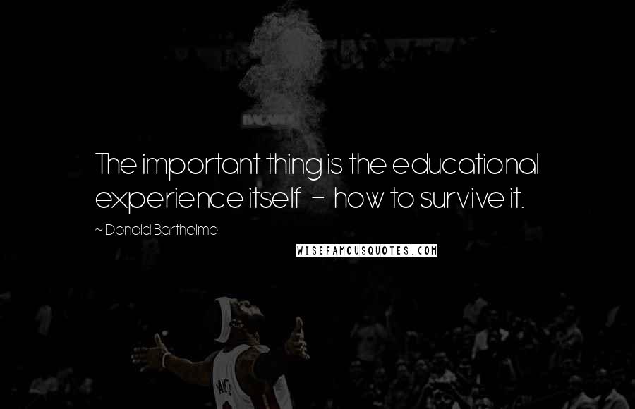 Donald Barthelme Quotes: The important thing is the educational experience itself - how to survive it.