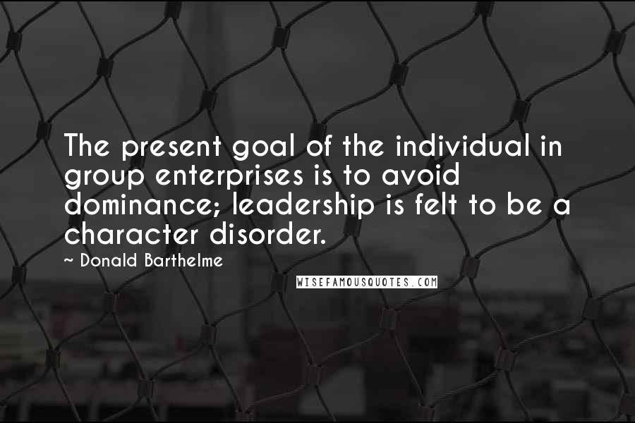 Donald Barthelme Quotes: The present goal of the individual in group enterprises is to avoid dominance; leadership is felt to be a character disorder.