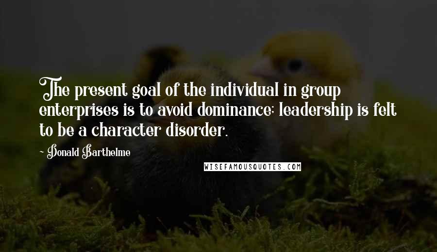 Donald Barthelme Quotes: The present goal of the individual in group enterprises is to avoid dominance; leadership is felt to be a character disorder.