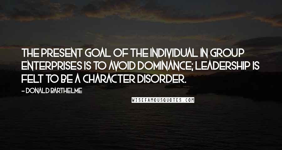 Donald Barthelme Quotes: The present goal of the individual in group enterprises is to avoid dominance; leadership is felt to be a character disorder.