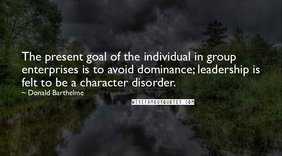 Donald Barthelme Quotes: The present goal of the individual in group enterprises is to avoid dominance; leadership is felt to be a character disorder.