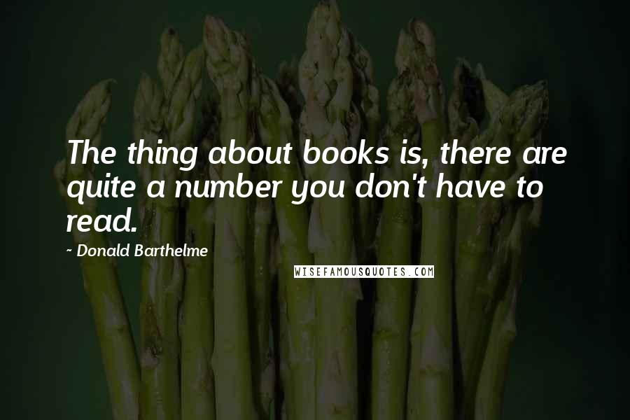 Donald Barthelme Quotes: The thing about books is, there are quite a number you don't have to read.