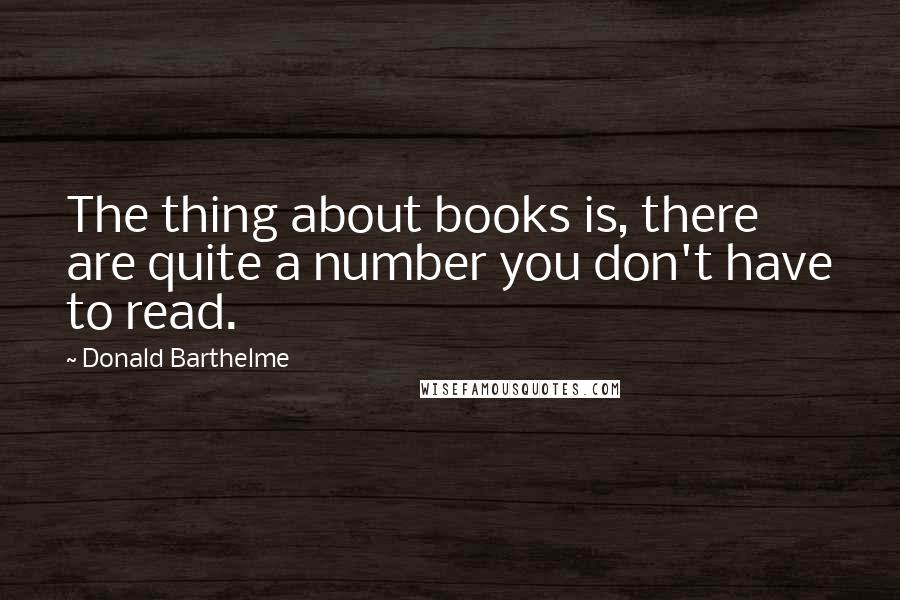 Donald Barthelme Quotes: The thing about books is, there are quite a number you don't have to read.