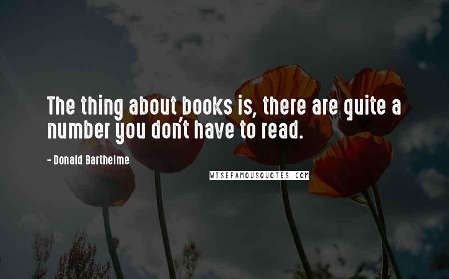 Donald Barthelme Quotes: The thing about books is, there are quite a number you don't have to read.