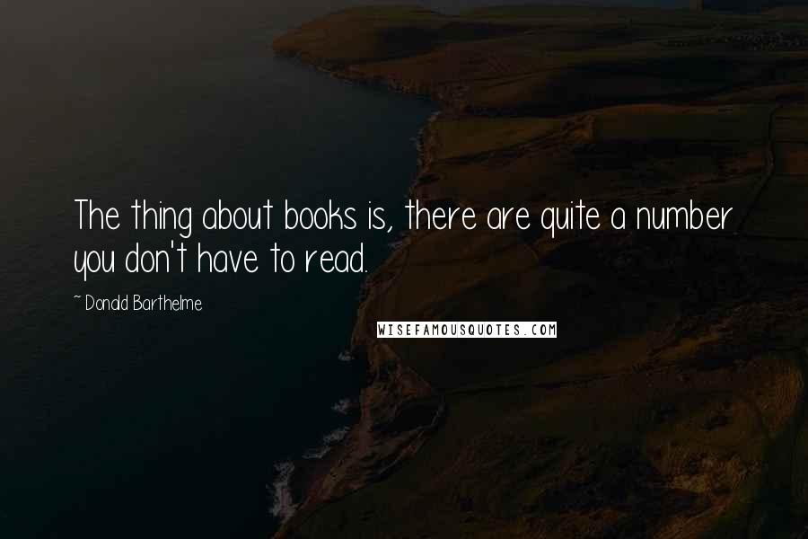 Donald Barthelme Quotes: The thing about books is, there are quite a number you don't have to read.