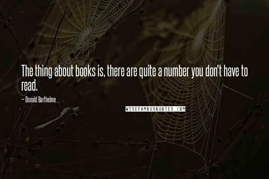 Donald Barthelme Quotes: The thing about books is, there are quite a number you don't have to read.