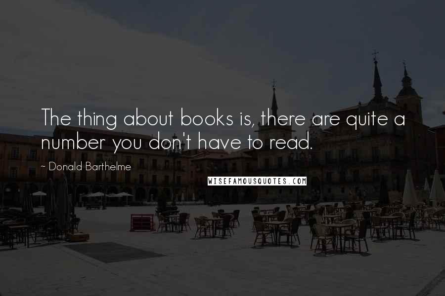 Donald Barthelme Quotes: The thing about books is, there are quite a number you don't have to read.