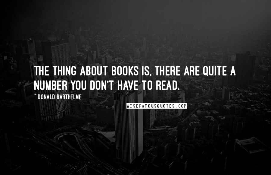 Donald Barthelme Quotes: The thing about books is, there are quite a number you don't have to read.